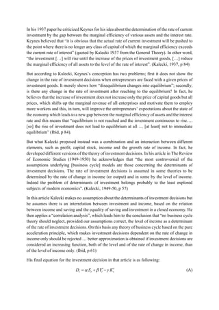 In his 1937 paper he criticized Keynes for his idea about the determination of the rate of current
investment by the gap between the marginal efficiency of various assets and the interest rate.
Keynes believed that “it is obvious that the actual rate of current investment will be pushed to
the point where there is no longer any class of capital of which the marginal efficiency exceeds
the current rate of interest” (quoted by Kalecki 1937 from the General Theory). In other word,
“the investment […] will rise until the increase of the prices of investment goods, […] reduce
the marginal efficiency of all assets to the level of the rate of interest”. (Kalecki, 1937, p 84)
But according to Kalecki, Keynes’s conception has two problems; first it does not show the
change in the rate of investment decisions when entrepreneurs are faced with a given prices of
investment goods. It merely shows how “disequilibrium changes into equilibrium”; secondly,
is there any change in the rate of investment after reaching to the equilibrium? In fact, he
believes that the increase of investment does not increase only the price of capital goods but all
prices, which shifts up the marginal revenue of all enterprises and motivate them to employ
more workers and this, in turn, will improve the entrepreneurs’ expectations about the state of
the economy which leads to a new gap between the marginal efficiency of assets and the interest
rate and this means that “equilibrium is not reached and the investment continuous to rise….
[so] the rise of investment does not lead to equilibrium at all … [at least] not to immediate
equilibrium” (Ibid, p 84).
But what Kalecki proposed instead was a combination and an interaction between different
elements, such as profit, capital stock, income and the growth rate of income. In fact, he
developed different versions of the theory of investment decisions. In his article in The Review
of Economic Studies (1949-1950) he acknowledges that “the most controversial of the
assumptions underlying [business cycle] models are those concerning the determinants of
investment decisions. The rate of investment decisions is assumed in some theories to be
determined by the rate of change in income (or output) and in some by the level of income.
Indeed the problem of determinants of investment belongs probably to the least explored
subjects of modern economics”. (Kalecki, 1949-50, p 57)
In this article Kalecki makes no assumption about the determinants of investment decisions but
he assumes there is an interrelation between investment and income, based on the relation
between income and saving and the equality of saving and investment in a closed economy. He
then applies a “correlation analysis”, which leads him to the conclusion that “no business cycle
theory should neglect, provided our assumptions correct, the level of income as a determinant
of the rate of investment decisions. On this basis any theory of business cycle based on the pure
acceleration principle, which makes investment decisions dependent on the rate of change in
income only should be rejected … better approximation is obtained if investment decisions are
considered an increasing function, both of the level and of the rate of change in income, than
of the level of income only. (Ibid, p 61)
His final equation for the investment decision in that article is as following:
tttt KYSD   (A)
 