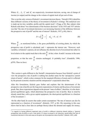 Where tD , tS , tY  and tK are respectively, investment decision, saving, rate of change of
income (or output) and the change in the volume of capital stock all per unit of time.
This is not the only version of Kalecki’s investment decision theory. “Steindl (1981) identifies
three different versions of the theory of investment in Kalecki’s writings. The analytical core
is made up two key variables: profits and the capital stock”, (Trigg, p 94). But, indeed, what
Kalecki said about “two determinants of the business decisions” in his 1935 and 1937 articles
was that “the rate of investment decisions is an increasing function of the difference between
the prospective rate of profit8
and the rate of interest” (Kalecki, 1937, p 86), that is:






 r
K
B
D  0,0  r
K
B  (B)
Where
K
B
, as mentioned before, is the gross profitability of existing plants, by which the
prospective rate of profit is calculated, and r represents the interest rate. “However, such
variables, in Kalecki’s opinion, do not influence the absolute level of investment but rather its
level relative to the capital stock that is the ratio
K
D
. In fact, when B and K increase in the same
proportion, so that the ratio
K
B
remains unchanged, D probably rises”, (Gandolfo, 1996,
p559). Thus we have:






 r
K
B
f
K
D
(C)
This version is quite different to the Steindl’s interpretation because from Kalecki’s point of
view the prospective rate of profit is nothing but another name for the “prospective current
return of assets”, which is also a measure for the marginal efficiency of assets and it is affected
by the present economic situation and the entrepreneur’s expectation about that.
After this formulation, Kalecki goes further and explains that the determinants of the
prospective rate of profits are the long-term expectations of returns and the prices of investment
goods. But, these expectations depend on the present “state of affairs”; therefore, it is the short-
period equilibrium again, which determines the prospective rate of profits. Bear in mind he
already stated that, with a given capital equipment, the short-period equilibrium is a function
of the investment .I
On the other hand, he asserts that under certain assumptions “the rate of interest can also be
represented as a function of investment”, (Kalecki, 1937, p 86). His reasoning in this case
shows that he had a clear idea (or perhaps theory) about the demand and supply for money;
8
In regards to having different expected rates of profit in different industries Kalecki defines a “general
prospective rate of profit as such a rate which, if it were to prevail in all industries, would affect the rate of
investment decisions in the same way as the given set of prospective rates of profits”, (Kalecki, 1937, p 86)
 