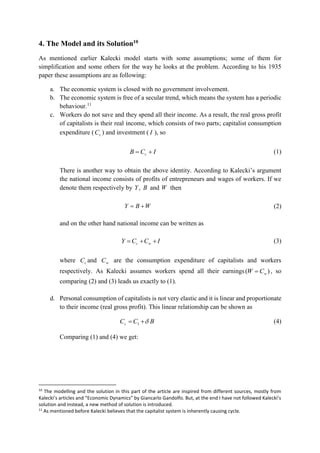 4. The Model and its Solution10
As mentioned earlier Kalecki model starts with some assumptions; some of them for
simplification and some others for the way he looks at the problem. According to his 1935
paper these assumptions are as following:
a. The economic system is closed with no government involvement.
b. The economic system is free of a secular trend, which means the system has a periodic
behaviour.11
c. Workers do not save and they spend all their income. As a result, the real gross profit
of capitalists is their real income, which consists of two parts; capitalist consumption
expenditure ( cC ) and investment ( I ), so
ICB c  (1)
There is another way to obtain the above identity. According to Kalecki’s argument
the national income consists of profits of entrepreneurs and wages of workers. If we
denote them respectively by BY, and W then
WBY  (2)
and on the other hand national income can be written as
ICCY wc  (3)
where cC and wC are the consumption expenditure of capitalists and workers
respectively. As Kalecki assumes workers spend all their earnings )( wCW  , so
comparing (2) and (3) leads us exactly to (1).
d. Personal consumption of capitalists is not very elastic and it is linear and proportionate
to their income (real gross profit). This linear relationship can be shown as
BCCc  1 (4)
Comparing (1) and (4) we get:
10
The modelling and the solution in this part of the article are inspired from different sources, mostly from
Kalecki’s articles and “Economic Dynamics” by Giancarlo Gandolfo. But, at the end I have not followed Kalecki’s
solution and instead, a new method of solution is introduced.
11
As mentioned before Kalecki believes that the capitalist system is inherently causing cycle.
 