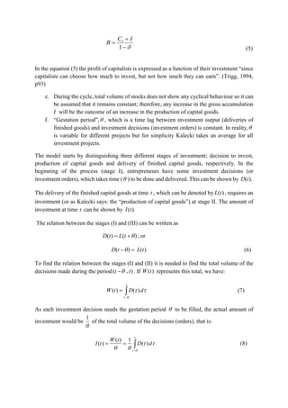 


1
1 IC
B
(5)
In the equation (5) the profit of capitalists is expressed as a function of their investment “since
capitalists can choose how much to invest, but not how much they can earn”. (Trigg, 1994,
p93)
e. During the cycle, total volume of stocks does not show any cyclical behaviour so it can
be assumed that it remains constant; therefore, any increase in the gross accumulation
𝐼 will be the outcome of an increase in the production of capital goods.
f. “Gestation period”, , which is a time lag between investment output (deliveries of
finished goods) and investment decisions (investment orders) is constant. In reality,
is variable for different projects but for simplicity Kalecki takes an average for all
investment projects.
The model starts by distinguishing three different stages of investment; decision to invest,
production of capital goods and delivery of finished capital goods, respectively. In the
beginning of the process (stage I), entrepreneurs have some investment decisions (or
investment orders), which takes time ( ) to be done and delivered. This can be shown by ).(tD
The delivery of the finished capital goods at time t , which can be denoted by )(tL , requires an
investment (or as Kalecki says: the “production of capital goods”) at stage II. The amount of
investment at time t can be shown by ).(tI
The relation between the stages (I) and (III) can be written as
)()(  tLtD , or
)()( tLtD  (6)
To find the relation between the stages (I) and (II) it is needed to find the total volume of the
decisions made during the period ),( tt  . If )(tW represents this total, we have:


t
t
dDtW

)()( (7)
As each investment decision needs the gestation period  to be filled, the actual amount of
investment would be

1
of the total volume of the decisions (orders), that is:


t
t
dD
tW
tI



)(
1)(
)( (8)
 