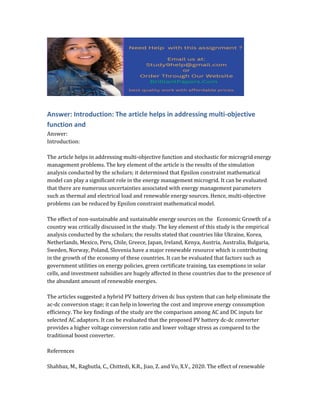 Answer: Introduction: The article helps in addressing multi-objective
function and
Answer:
Introduction:
The article helps in addressing multi-objective function and stochastic for microgrid energy
management problems. The key element of the article is the results of the simulation
analysis conducted by the scholars; it determined that Epsilon constraint mathematical
model can play a significant role in the energy management microgrid. It can be evaluated
that there are numerous uncertainties associated with energy management parameters
such as thermal and electrical load and renewable energy sources. Hence, multi-objective
problems can be reduced by Epsilon constraint mathematical model.
The effect of non-sustainable and sustainable energy sources on the Economic Growth of a
country was critically discussed in the study. The key element of this study is the empirical
analysis conducted by the scholars; the results stated that countries like Ukraine, Korea,
Netherlands, Mexico, Peru, Chile, Greece, Japan, Ireland, Kenya, Austria, Australia, Bulgaria,
Sweden, Norway, Poland, Slovenia have a major renewable resource which is contributing
in the growth of the economy of these countries. It can be evaluated that factors such as
government utilities on energy policies, green certificate training, tax exemptions in solar
cells, and investment subsidies are hugely affected in these countries due to the presence of
the abundant amount of renewable energies.
The articles suggested a hybrid PV battery driven dc bus system that can help eliminate the
ac-dc conversion stage; it can help in lowering the cost and improve energy consumption
efficiency. The key findings of the study are the comparison among AC and DC inputs for
selected AC adaptors. It can be evaluated that the proposed PV battery dc-dc converter
provides a higher voltage conversion ratio and lower voltage stress as compared to the
traditional boost converter.
References
Shahbaz, M., Raghutla, C., Chittedi, K.R., Jiao, Z. and Vo, X.V., 2020. The effect of renewable
 