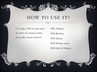 HOW TO USE IT?

3. O artigo THE é usado antes     THE Atlantic;
de nomes de oceanos, mares,       THE Red Sea;
rios, golfos, canais, desertos.   THE Sahara;

                                  THE Panama canal;

                                  THE Gulf of Mexico.
 