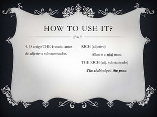 HOW TO USE IT?

4. O artigo THE é usado antes   RICH (adjetivo)
de adjetivos substantivados.          Allan is a rich man.

                                THE RICH (adj. substativado)

                                  The rich helped the poor.
 