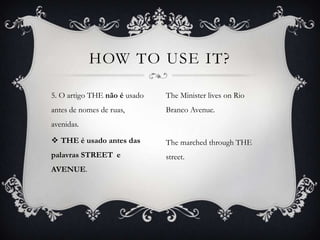 HOW TO USE IT?

5. O artigo THE não é usado   The Minister lives on Rio
antes de nomes de ruas,       Branco Avenue.
avenidas.

 THE é usado antes das       The marched through THE
palavras STREET e             street.
AVENUE.
 