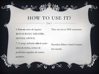 HOW TO USE IT?

6. Usa-se antes de lugares:        They are not at THE restaurant.
RESTAURANT, THEATRE,
MOVIES, OFFICE.

7. O artigo definido não é usado   President Dilma visited Caruaru
antes de títulos, nomes de         last month.
profissões seguidos de nomes
próprios.
 