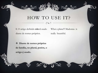 HOW TO USE IT?

8. O artigo definido não é usado   What a plane!!! Madonna is
diante de nomes próprios.          really beautiful.



 Diante de nomes próprios
de família, no plural, porém, o
artigo é usado.
 