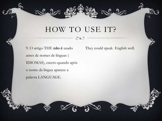 HOW TO USE IT?

9. O artigo THE não é usado    They could speak English well.
antes de nomes de línguas (
IDIOMAS), exceto quando após
o nome da língua aparece a
palavra LANGUAGE.
 