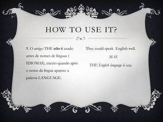 HOW TO USE IT?

9. O artigo THE não é usado    They could speak English well.
antes de nomes de línguas (                   MAS
IDIOMAS), exceto quando após     THE English language is easy.
o nome da língua aparece a
palavra LANGUAGE.
 