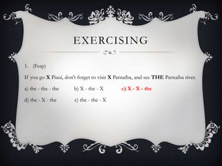 EXERCISING

1. (Fesp)

If you go X Piauí, don't forget to visit X Parnaíba, and see THE Parnaíba river.

a) the - the - the     b) X - the - X        c) X - X - the

d) the - X - the       e) the - the - X
 