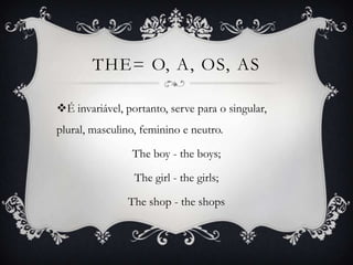 THE= O, A, OS, AS

É invariável, portanto, serve para o singular,
plural, masculino, feminino e neutro.

                The boy - the boys;

                 The girl - the girls;

               The shop - the shops
 