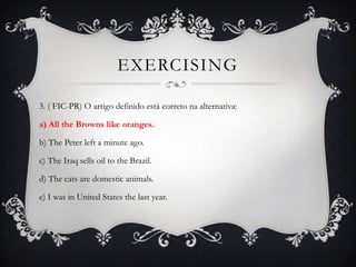 EXERCISING

3. ( FIC-PR) O artigo definido está correto na alternativa:

a) All the Browns like oranges.

b) The Peter left a minute ago.

c) The Iraq sells oil to the Brazil.

d) The cats are domestic animals.

e) I was in United States the last year.
 