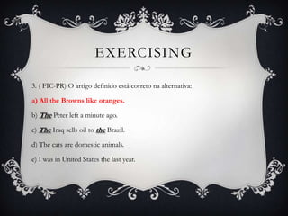 EXERCISING

3. ( FIC-PR) O artigo definido está correto na alternativa:

a) All the Browns like oranges.

b) The Peter left a minute ago.

c) The Iraq sells oil to the Brazil.

d) The cats are domestic animals.

e) I was in United States the last year.
 