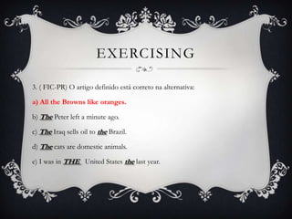 EXERCISING

3. ( FIC-PR) O artigo definido está correto na alternativa:

a) All the Browns like oranges.

b) The Peter left a minute ago.

c) The Iraq sells oil to the Brazil.

d) The cats are domestic animals.

e) I was in THE United States the last year.
 