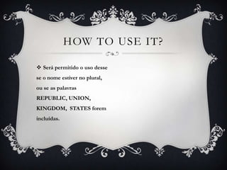 HOW TO USE IT?

 Será permitido o uso desse
se o nome estiver no plural,
ou se as palavras
REPUBLIC, UNION,
KINGDOM, STATES forem
incluídas.
 