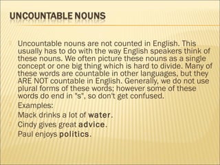  Uncountable nouns are not counted in English. This 
usually has to do with the way English speakers think of 
these nouns. We often picture these nouns as a single 
concept or one big thing which is hard to divide. Many of 
these words are countable in other languages, but they 
ARE NOT countable in English. Generally, we do not use 
plural forms of these words; however some of these 
words do end in "s", so don't get confused. 
 Examples: 
 Mack drinks a lot of water. 
 Cindy gives great advice. 
 Paul enjoys politics. 
 