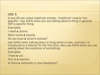  USE 5 
 A and AN are called indefinite articles. "Indefinite" means "not 
specific". Use A(AN) when you are talking about a thing in general, 
NOT a specific thing. 
 Examples: 
 I need a phone. 
 Mark wants a bicycle. 
 Do you have a driver's license? 
 Use A(AN) when talking about a thing which is new, unknown, or 
introduced to a listener for the first time. Also use A(AN) when you are 
asking about the existence of something. 
 Examples: 
 I have a car. 
 Tom is a teacher. 
 Is there a dictionary in your backpack? 
 
