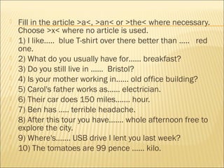  Fill in the article >a<, >an< or >the< where necessary. 
Choose >x< where no article is used. 
 1) I like….. blue T-shirt over there better than ….. red 
one. 
 2) What do you usually have for…… breakfast? 
 3) Do you still live in …… Bristol? 
 4) Is your mother working in…… old office building? 
 5) Carol's father works as…… electrician. 
 6) Their car does 150 miles……. hour. 
 7) Ben has ….. terrible headache. 
 8) After this tour you have……. whole afternoon free to 
explore the city. 
 9) Where's……. USB drive I lent you last week? 
 10) The tomatoes are 99 pence …… kilo. 
 