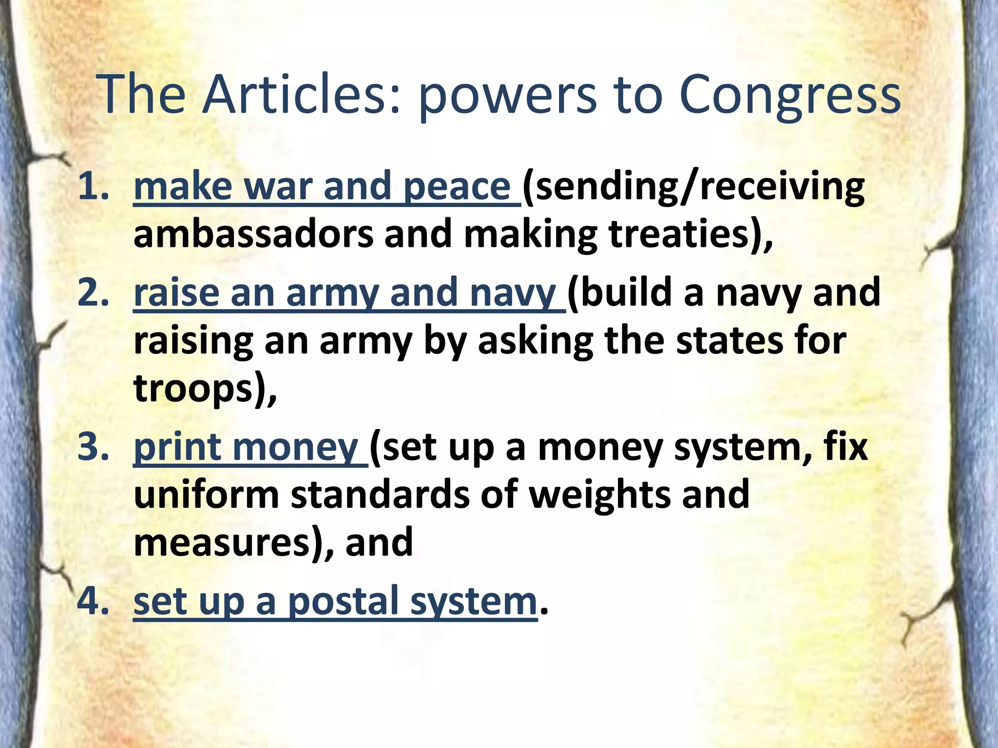 The Articles: powers to Congressmake war and peace (sending/receiving ambassadors and making treaties), raise an army and navy (build a navy and raising an army by asking the states for troops),print money (set up a money system, fix uniform standards of weights and measures), andset up a postal system.