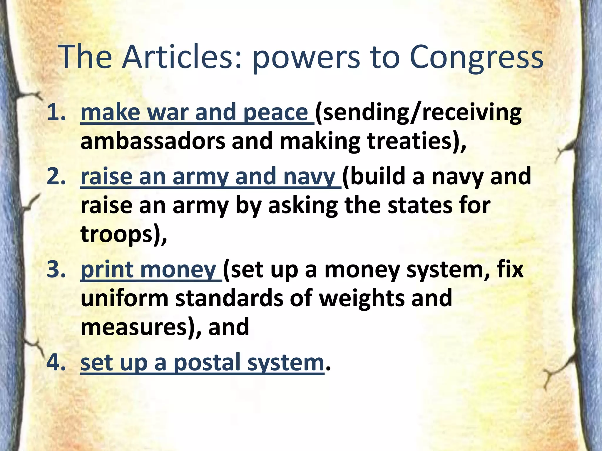 The Articles: powers to Congressmake war and peace (sending/receiving ambassadors and making treaties), raise an army and navy (build a navy and raise an army by asking the states for troops),print money (set up a money system, fix uniform standards of weights and measures), andset up a postal system.