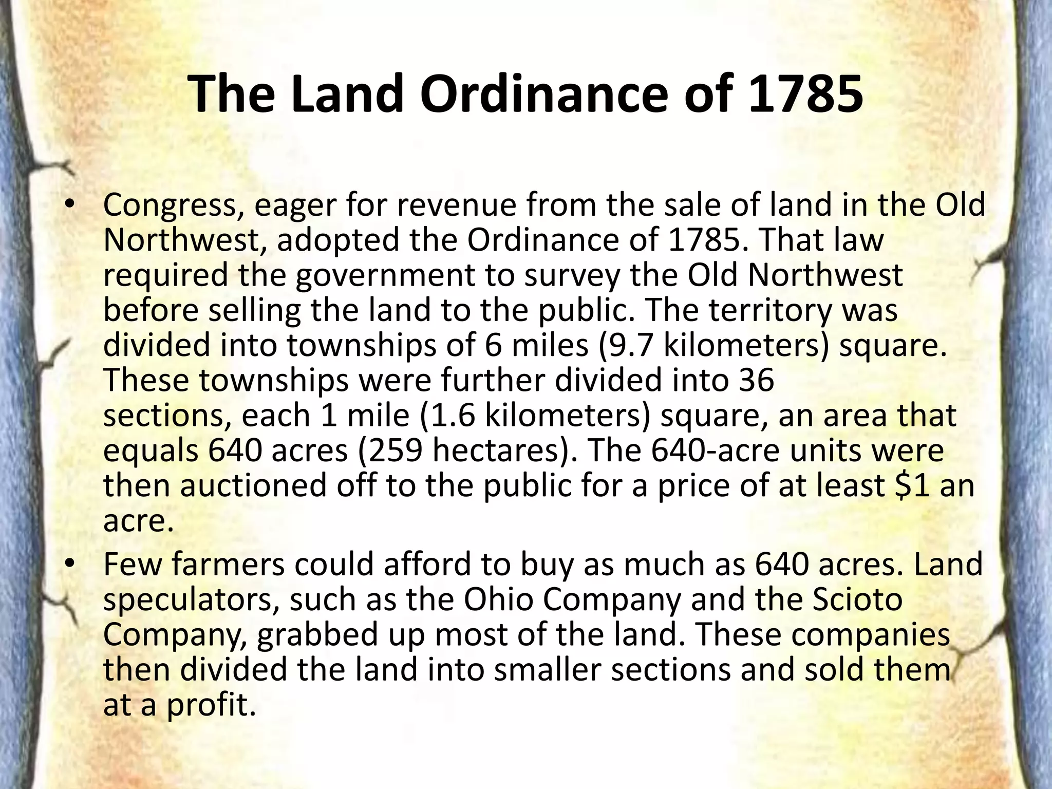 No National CurrencySuccesses of AoCTreaty of Paris (1783)ended the Revolutionary War, recognized 13 colonies as free and sovereignstates, and recognized the Mississippi River as the country’s new western borderSuccesses of the AoCLand Ordinance (1785) provided a way to divide western land into separate territories and created a procedure for the new territories to apply for statehood and join the United States.The Land Ordinance of 1785Congress, eager for revenue from the sale of land in the Old Northwest, adopted the Ordinance of 1785. That law required the government to survey the Old Northwest before selling the land to the public. The territory was divided into townships of 6 miles (9.7 kilometers) square. These townships were further divided into 36 sections, each 1 mile (1.6 kilometers) square, an area that equals 640 acres (259 hectares). The 640-acre units were then auctioned off to the public for a price of at least $1 an acre.