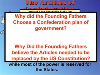 The Articles ofThe Articles of
ConfederationConfederationAmerica’s 1st
Constitution 1781-1789
The first system of government
designed by the Founding Fathers was
a Confederation. Under a Confederate
system, the National or Central
Government is given only a few powers,
while most of the power is reserved for
the States.
Why did the Founding Fathers
Choose a Confederation plan of
government?
Why Did the Founding Fathers
believe the Articles needed to be
replaced by the US Constitution?
 