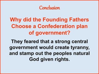 Conclusion
They feared that a strong central
government would create tyranny,
and stamp out the peoples natural
God given rights.
Why did the Founding Fathers
Choose a Confederation plan
of government?
 