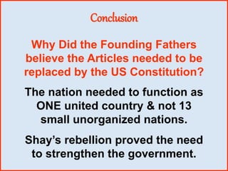 Conclusion
Why Did the Founding Fathers
believe the Articles needed to be
replaced by the US Constitution?
The nation needed to function as
ONE united country & not 13
small unorganized nations.
Shay’s rebellion proved the need
to strengthen the government.
 