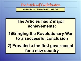 The Articles of Confederation
America’s 1st Constitution 1781-1789
The Articles had 2 major
achievements:
1)Bringing the Revolutionary War
to a successful conclusion
2) Provided a the first government
for a new country
 