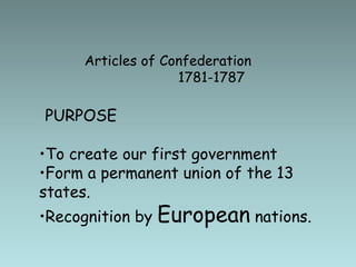 Articles of Confederation
1781-1787
PURPOSE
•To create our first government
•Form a permanent union of the 13
states.
•Recognition by European nations.
 
