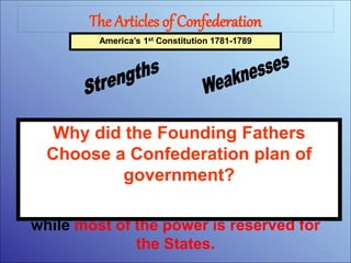 The Articles of Confederation
America’s 1st Constitution 1781-1789
The first system of government
designed by the Founding Fathers was
a Confederation. Under a Confederate
system, the National or Central
Government is given only a few powers,
while most of the power is reserved for
the States.
Why did the Founding Fathers
Choose a Confederation plan of
government?
 