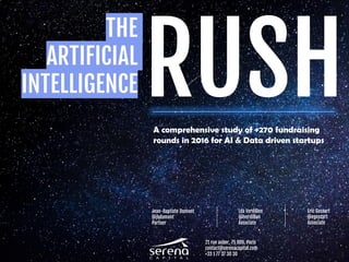 THE
ARTIFICIAL
INTELLIGENCE RUSH
A comprehensive study of +270 fundraising
rounds in 2016 for AI & Data driven startups
Jean-Baptiste Dumont
@jbdumont
Partner
Léa Verdillon
@lverdillon
Associate
Eric Gossart
@egossart
Associate
21 rue auber, 75 009, Paris
contact@serenacapital.com
+33 1 77 37 30 30
 