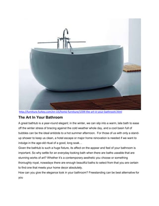 http://furniture.furkey.com/en-US/home-furniture/1594-the-art-in-your-bathroom.html

The Art In Your Bathroom
A great bathtub is a year-round elegant; in the winter, we can slip into a warm, late bath to ease
off the winter stress of bracing against the cold weather whole day, and a cool basin full of
bubbles can be the ideal antidote to a hot summer afternoon. For those of us with only a stand-
up shower to keep us clean, a hotel escape or major home renovation is needed if we want to
indulge in the age-old ritual of a good, long soak…
Given the bathtub is such a huge fixture, its affect on the appear and feel of your bathroom is
important. So why settle for an everyday looking bath when there are baths useable that are
stunning works of art? Whether it’s a contemporary aesthetic you choose or something
thoroughly royal, nowadays there are enough beautiful baths to select from that you are certain
to find one that meets your home decor absolutely.
How can you give the elegance look in your bathroom? Freestanding can be best alternative for
you
 