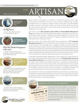 QUARTERLY NEWSLETTER BY NORTHLAND WEALTH MANAGEMENT

E

MARKE

S

UPDATE AND
OUTLOOK

Page 2

The Big Picture
...you can’t ignore what is going
on outside of your borders...

W

T’S NE

W

HA

ORIGINS AND
UNDERSTANDING

Page 2

What does Wealth Management
really mean?

U

SH

STRO
K
ES

BR

… a larger number of factors and,
therefore, an exponentially larger number
of possible interactions.

HOW TRAGEDY
PULLS A COMMUNITY
TOGETHER

Page 6

NN

ING F
I

ES

A

L

PL

...unparalleled acts of unselfishness and
sense of community will have a greater
positive impact than the economic
devastation of the flood itself.

Being invited to participate as a moderator or panelist at exclusive family office
conferences and investment summits is one of the key indicators that a wealth
management firm is considered a ‘premier provider’ by the industry. Northland Wealth
has been fortunate to have been invited to a number of these events over the last
year and we wish to share with you some of the events we have spoken at, and will be
speaking at, in the near future.
Last month, at the Opal Canadian Family Office & Private Wealth Management
Forum held in Vancouver, Northland Wealth was asked to moderate a panel discussion
entitled Real Estate Investing – Exploring Cross Border Opportunities. Here we were
able to share our insights and experience in regards to strategic investments in the
Canadian and U.S. real estate market.
Later this month, Arthur Salzer, CEO & CIO will be speaking at the FT Investment
Management Summit which is held at the NY Stock Exchange. This event is produced
by the Financial Times newspaper and is “designed to gather pre-eminent public and
private sector decision-makers, visionaries and strategists from the world’s most important
economies and industries for a wide range of interactive, agenda-setting programmes that
combine the power of on-site discussion and networking with the flexibility of live-streamed
and on-demand broadcasting”. We are proud of this unique achievement as this is the first
time any Canadian firm has been asked to participate in this prestigious event.
In November, Northland Wealth Management will be moderating a panel discussion
with 3 other leading global family offices at the upcoming Campden North American
Family Office Conference, held in Boston. The discussion, entitled Families Embracing
the Future, which follows the Chatham House Rule, is designed for participants to
share their concerns for the future and how they are positioning their family’s wealth
accordingly. This exclusive and by invitation only event is the leading, private meeting
for ultra-affluent families in North America, and offers a compelling combination of
peer-to-peer learning and networking for family office principals and executives.
The valuable information and insight gathered at these events allows us to enhance our
offering while working towards achieving your family’s desired goals. We look forward
to sharing summaries of these presentations with you on our website, future editions
of The Artisan and in our upcoming meetings.

YEAR ENDTAX
PLANNINGTIPS

PECTIV
S

…there are many simple strategies
Canadians can employ to either defer or
reduce income tax payable.

RS

E

Page 6

PE

H

T

T

I S S U E : AU T U M N 2 0 1 3

PROFILE OF A PHILANTHROPIST
The experiences and knowledge of our client base
has provided us with valuable insight to allow us
to identify areas where we can provide strategies
and/or education. In this edition ofThe Artisan we
have asked Rob and Janice Dawes to share with
us some information about supporting a charity.
As both Rob and Janice are philanthropic by
(CONTINUED ON PAGE 4)

 