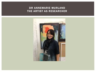 DR ANNEMARIE MURLAND
THE ARTIST AS RESEARCHER
 