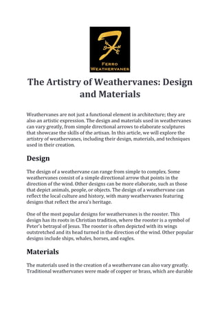 The Artistry of Weathervanes: Design
and Materials
Weathervanes are not just a functional element in architecture; they are
also an artistic expression. The design and materials used in weathervanes
can vary greatly, from simple directional arrows to elaborate sculptures
that showcase the skills of the artisan. In this article, we will explore the
artistry of weathervanes, including their design, materials, and techniques
used in their creation.
Design
The design of a weathervane can range from simple to complex. Some
weathervanes consist of a simple directional arrow that points in the
direction of the wind. Other designs can be more elaborate, such as those
that depict animals, people, or objects. The design of a weathervane can
reflect the local culture and history, with many weathervanes featuring
designs that reflect the area's heritage.
One of the most popular designs for weathervanes is the rooster. This
design has its roots in Christian tradition, where the rooster is a symbol of
Peter's betrayal of Jesus. The rooster is often depicted with its wings
outstretched and its head turned in the direction of the wind. Other popular
designs include ships, whales, horses, and eagles.
Materials
The materials used in the creation of a weathervane can also vary greatly.
Traditional weathervanes were made of copper or brass, which are durable
 