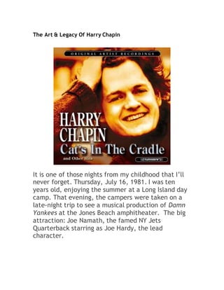 The Art & Legacy Of Harry Chapin
It is one of those nights from my childhood that I’ll
never forget. Thursday, July 16, 1981. I was ten
years old, enjoying the summer at a Long Island day
camp. That evening, the campers were taken on a
late-night trip to see a musical production of Damn
Yankees at the Jones Beach amphitheater. The big
attraction: Joe Namath, the famed NY Jets
Quarterback starring as Joe Hardy, the lead
character.
 