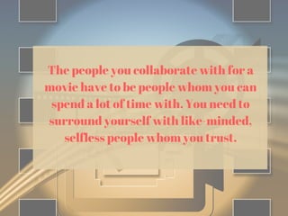 The people you collaborate with for a
movie have to be people whom you can
spend a lot of time with. You need to
surround yourself with like-minded,
selfless people whom you trust.
 