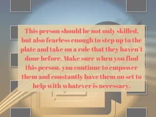 This person should be not only skilled,
but also fearless enough to step up to the
plate and take on a role that they haven’t
done before. Make sure when you find
this person, you continue to empower
them and constantly have them on set to
help with whatever is necessary.
 
