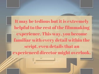 It may be tedious but it is extremely
helpful to the rest of the filmmaking
experience. This way, you become
familiar with every detail within the
script, even details that an
experienced director might overlook.
 