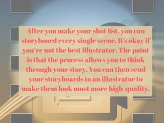 After you make your shot list, you can
storyboard every single scene. It's okay if
you’re not the best illustrator. The point
is that the process allows you to think
through your story. You can then send
your storyboards to an illustrator to
make them look must more high-quality.
 
