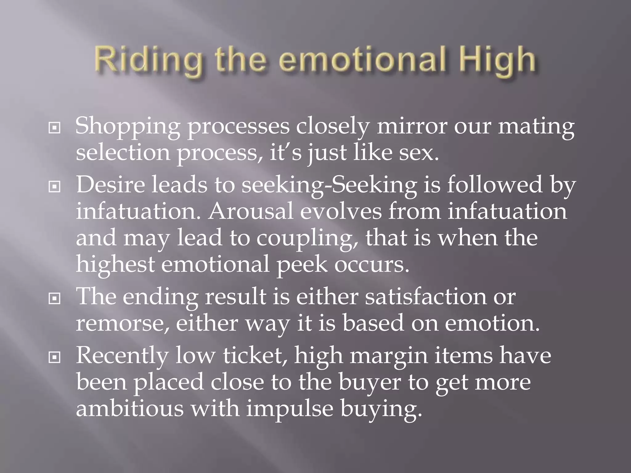 Riding the emotional HighShopping processes closely mirror our mating selection process, it’s just like sex.Desire leads to seeking-Seeking is followed by infatuation. Arousal evolves from infatuation and may lead to coupling, that is when the highest emotional peek occurs.The ending result is either satisfaction or remorse, either way it is based on emotion.Recently low ticket, high margin items have been placed close to the buyer to get more ambitious with impulse buying.