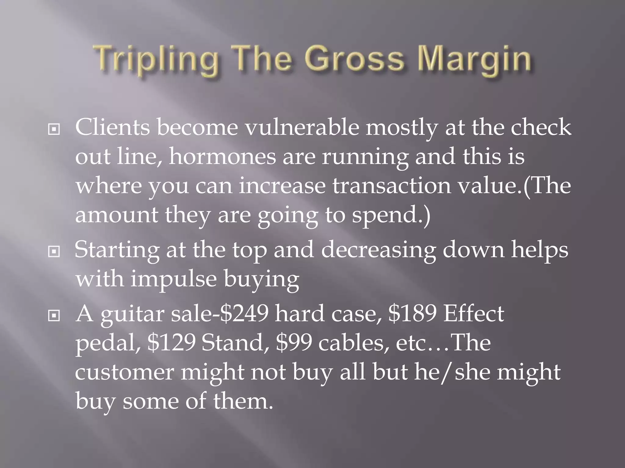 Tripling The Gross MarginClients become vulnerable mostly at the check out line, hormones are running and this is where you can increase transaction value.(The amount they are going to spend.)Starting at the top and decreasing down helps with impulse buyingA guitar sale-$249 hard case, $189 Effect pedal, $129 Stand, $99 cables, etc…The customer might not buy all but he/she might buy some of them.