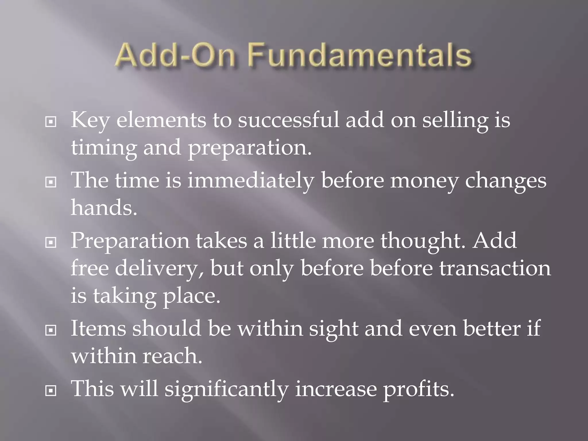 Add-On FundamentalsKey elements to successful add on selling is timing and preparation. The time is immediately before money changes hands.Preparation takes a little more thought. Add free delivery, but only before before transaction is taking place.Items should be within sight and even better if within reach.This will significantly increase profits.