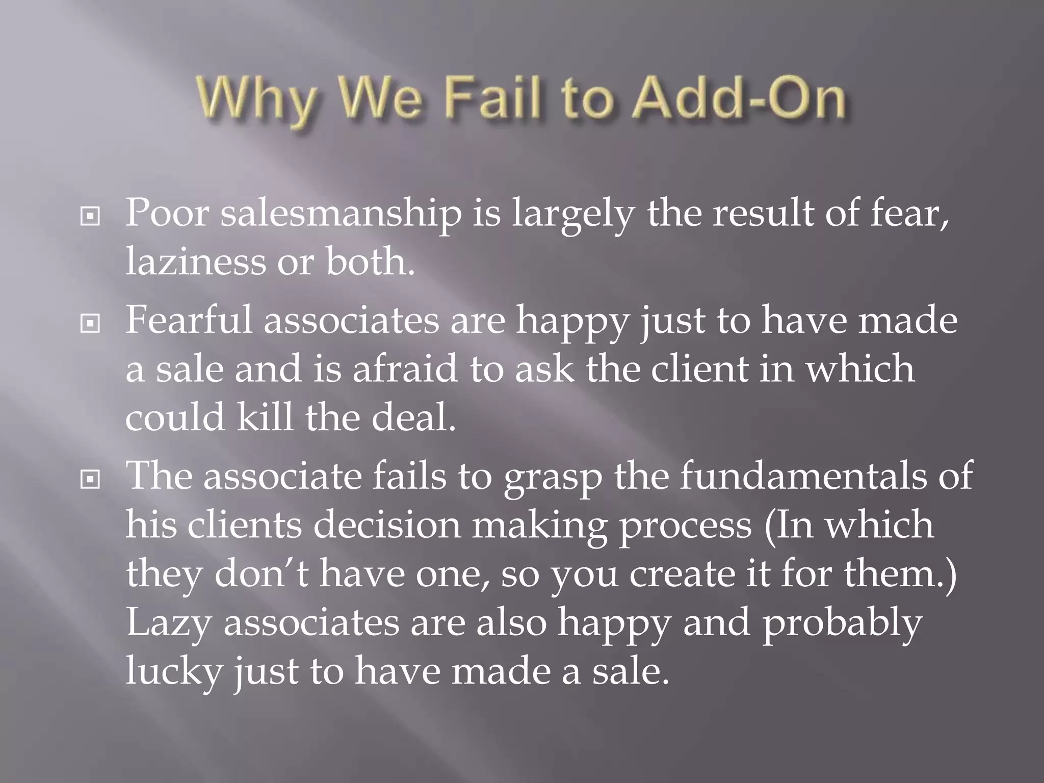 Why We Fail to Add-OnPoor salesmanship is largely the result of fear, laziness or both.Fearful associates are happy just to have made a sale and is afraid to ask the client in which could kill the deal. The associate fails to grasp the fundamentals of his clients decision making process (In which they don’t have one, so you create it for them.)Lazy associates are also happy and probably lucky just to have made a sale.