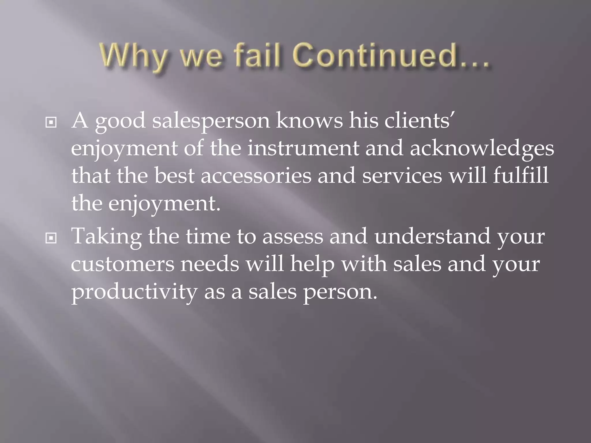 Why we fail Continued…A good salesperson knows his clients’ enjoyment of the instrument and acknowledges that the best accessories and services will fulfill the enjoyment. Taking the time to assess and understand your customers needs will help with sales and your productivity as a sales person. 