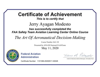 Certificate of Achievement
This is to certify that
Jerry Ayagan Modesto
has successfully completed the
FAA Safety Team Aviation Learning Center Online Course
The Art Of Aeronautical Decision-Making
Course Number ALC-28
Presented by AFS-850 National FAASTeam
May 11, 2020
Federal Aviation
Administration
Certificate Number 1101366-20200511-00028
 
