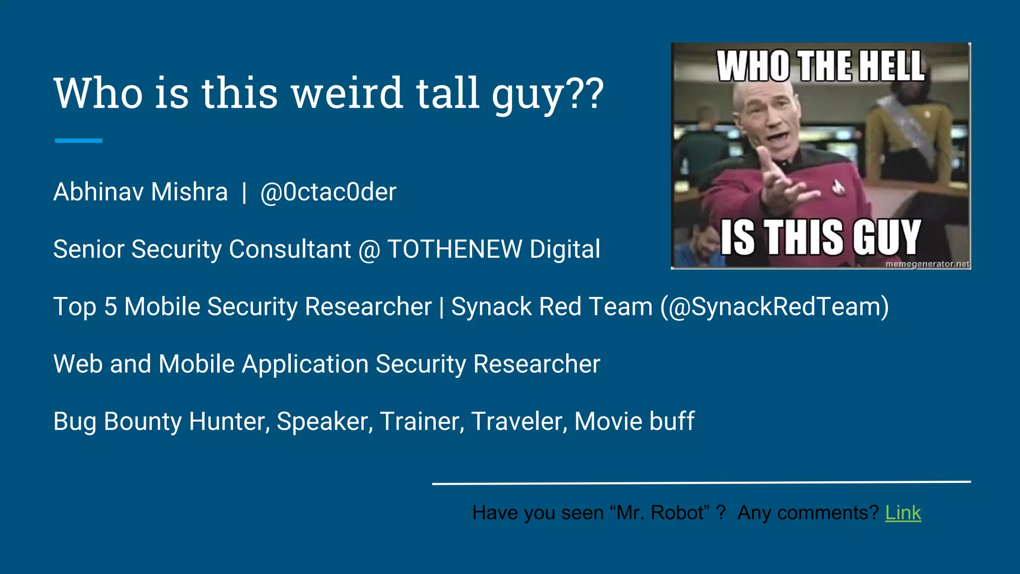 Who is this weird tall guy??
Abhinav Mishra | @0ctac0der
Senior Security Consultant @ TOTHENEW Digital
Top 5 Mobile Security Researcher | Synack Red Team (@SynackRedTeam)
Web and Mobile Application Security Researcher
Bug Bounty Hunter, Speaker, Trainer, Traveler, Movie buff
Have you seen “Mr. Robot” ? Any comments? Link
 