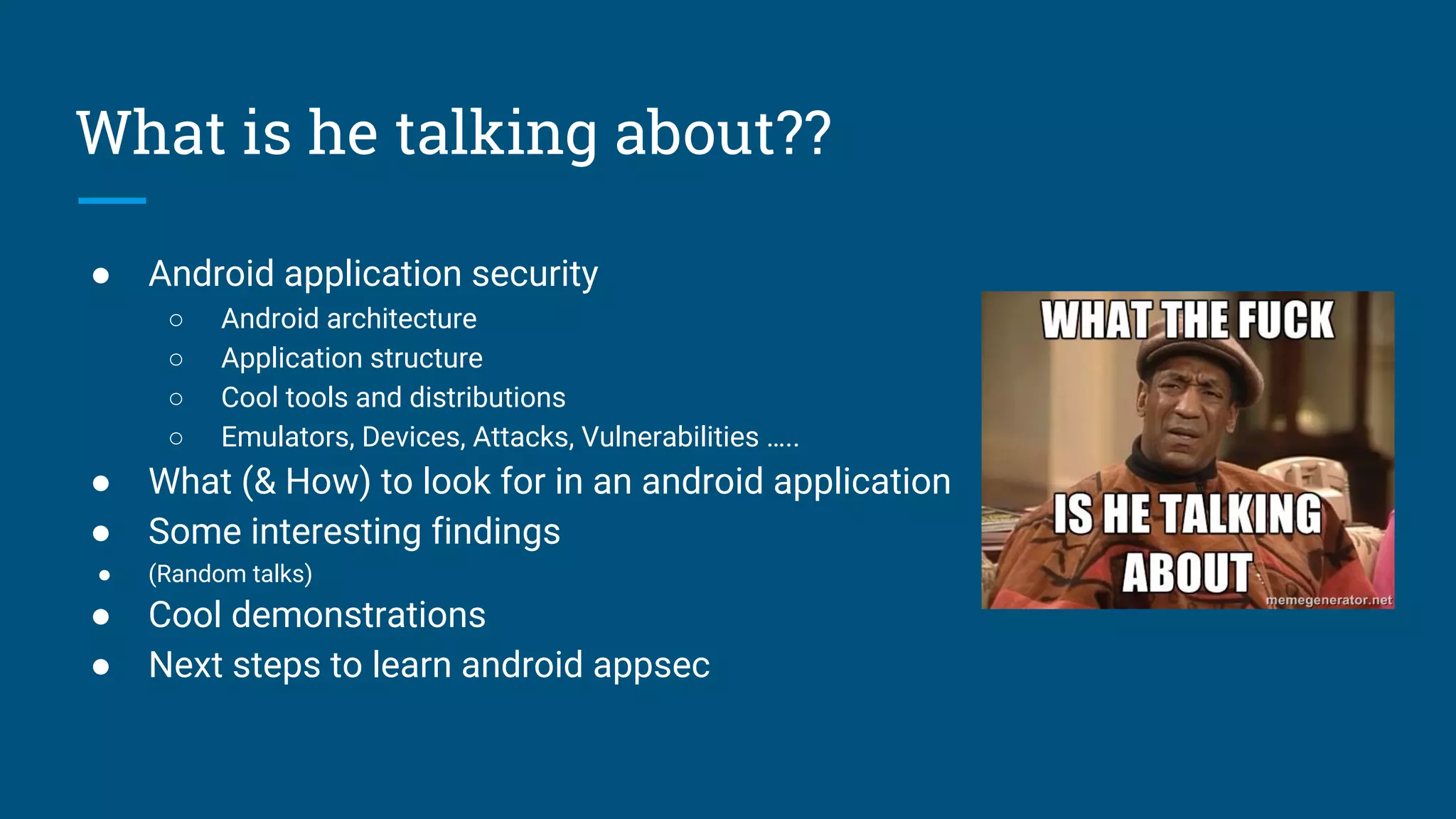 What is he talking about??
● Android application security
○ Android architecture
○ Application structure
○ Cool tools and distributions
○ Emulators, Devices, Attacks, Vulnerabilities …..
● What (& How) to look for in an android application
● Some interesting findings
● (Random talks)
● Cool demonstrations
● Next steps to learn android appsec
 