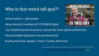 Who is this weird tall guy??
Abhinav Mishra | @0ctac0der
Senior Security Consultant @ TOTHENEW Digital
Top 5 Mobile Security Researcher | Synack Red Team (@SynackRedTeam)
Web and Mobile Application Security Researcher
Bug Bounty Hunter, Speaker, Trainer, Traveler, Movie buff
Have you seen “Mr. Robot” ? Any comments? Link
 
