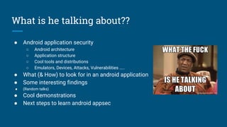 What is he talking about??
● Android application security
○ Android architecture
○ Application structure
○ Cool tools and distributions
○ Emulators, Devices, Attacks, Vulnerabilities …..
● What (& How) to look for in an android application
● Some interesting findings
● (Random talks)
● Cool demonstrations
● Next steps to learn android appsec
 